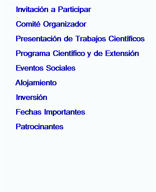 Cuadro de texto: Invitacin a Participar 
Comit Organizador
Presentacin de Trabajos Cientficos
Programa Cientfico y de Extensin
Eventos Sociales
Alojamiento
Inversin
Fechas Importantes
Patrocinantes
