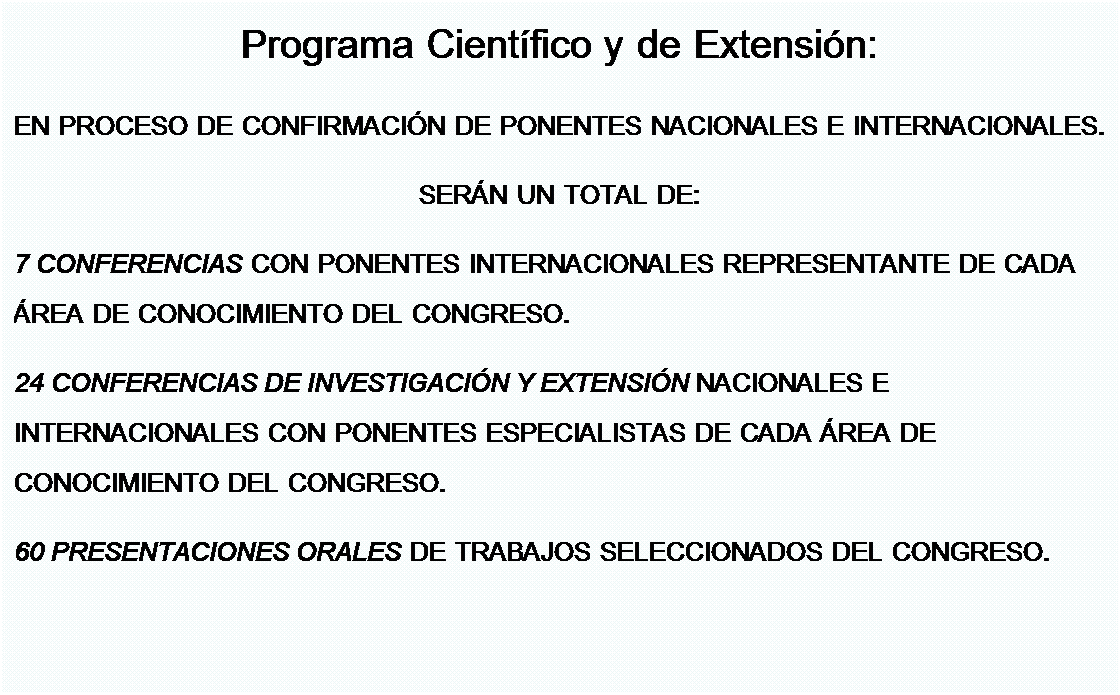 Cuadro de texto: Programa Cient�fico y de Extensi�n:
EN PROCESO DE CONFIRMACI�N DE PONENTES NACIONALES E INTERNACIONALES.
SER�N UN TOTAL DE: 
7 CONFERENCIAS CON PONENTES INTERNACIONALES REPRESENTANTE DE CADA �REA DE CONOCIMIENTO DEL CONGRESO.
24 CONFERENCIAS DE INVESTIGACI�N Y EXTENSI�N NACIONALES E INTERNACIONALES CON PONENTES ESPECIALISTAS DE CADA �REA DE CONOCIMIENTO DEL CONGRESO.
60 PRESENTACIONES ORALES DE TRABAJOS SELECCIONADOS DEL CONGRESO.
